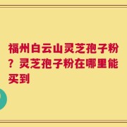 福州白云山灵芝孢子粉？灵芝孢子粉在哪里能买到