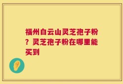 福州白云山灵芝孢子粉？灵芝孢子粉在哪里能买到