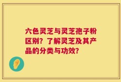 六色灵芝与灵芝孢子粉区别？了解灵芝及其产品的分类与功效？