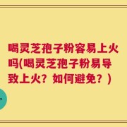 喝灵芝孢子粉容易上火吗(喝灵芝孢子粉易导致上火？如何避免？)