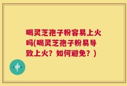 喝灵芝孢子粉容易上火吗(喝灵芝孢子粉易导致上火？如何避免？)