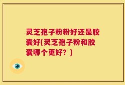 灵芝孢子粉粉好还是胶囊好(灵芝孢子粉和胶囊哪个更好？)