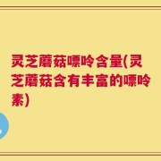 灵芝蘑菇嘌呤含量(灵芝蘑菇含有丰富的嘌呤素)