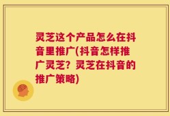 灵芝这个产品怎么在抖音里推广(抖音怎样推广灵芝？灵芝在抖音的推广策略)