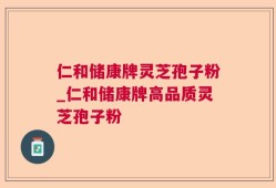 仁和储康牌灵芝孢子粉_仁和储康牌高品质灵芝孢子粉
