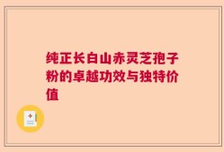 纯正长白山赤灵芝孢子粉的卓越功效与独特价值
