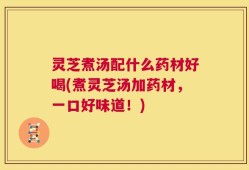 灵芝煮汤配什么药材好喝(煮灵芝汤加药材，一口好味道！)