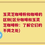 玉灵芝咖啡粉和咖啡的区别(区分咖啡和玉灵芝咖啡粉：了解它们的不同之处)