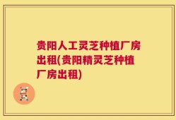 贵阳人工灵芝种植厂房出租(贵阳精灵芝种植厂房出租)