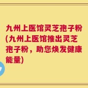 九州上医馆灵芝孢子粉(九州上医馆推出灵芝孢子粉，助您焕发健康能量)