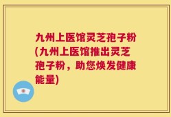 九州上医馆灵芝孢子粉(九州上医馆推出灵芝孢子粉，助您焕发健康能量)