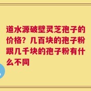 道水源破壁灵芝孢子的价格？几百块的孢子粉跟几千块的孢子粉有什么不同