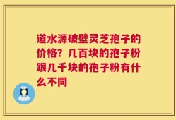 道水源破壁灵芝孢子的价格？几百块的孢子粉跟几千块的孢子粉有什么不同