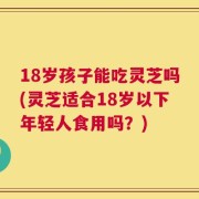 18岁孩子能吃灵芝吗(灵芝适合18岁以下年轻人食用吗？)