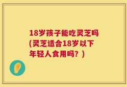 18岁孩子能吃灵芝吗(灵芝适合18岁以下年轻人食用吗？)