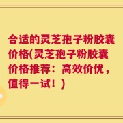合适的灵芝孢子粉胶囊价格(灵芝孢子粉胶囊价格推荐：高效价优，值得一试！)