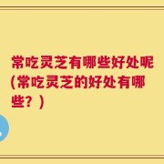常吃灵芝有哪些好处呢(常吃灵芝的好处有哪些？)