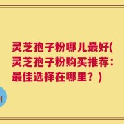 灵芝孢子粉哪儿最好(灵芝孢子粉购买推荐：最佳选择在哪里？)