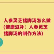 人参灵芝猪脚汤怎么做(健康滋补：人参灵芝猪脚汤的制作方法)