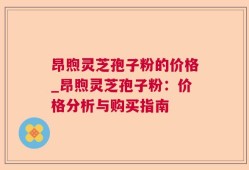 昂煦灵芝孢子粉的价格_昂煦灵芝孢子粉：价格分析与购买指南