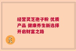 经营灵芝孢子粉 优质产品 健康养生新选择开启财富之路