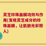 灵芝珍珠面膜功效与作用(发现灵芝成分的珍珠面膜，让肌肤光彩照人)