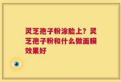 灵芝孢子粉涂脸上？灵芝孢子粉和什么做面膜效果好
