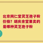 北京同仁堂灵芝孢子粉价格？胡庆余堂里卖的是哪种灵芝孢子粉