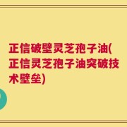 正信破壁灵芝孢子油(正信灵芝孢子油突破技术壁垒)