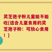 灵芝孢子粉儿童能不能吃(适合儿童食用的灵芝孢子粉：可放心食用！)