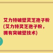 艾力特破壁灵芝孢子粉(艾力特灵芝孢子粉，拥有突破壁技术)