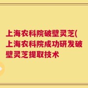 上海农科院破壁灵芝(上海农科院成功研发破壁灵芝提取技术