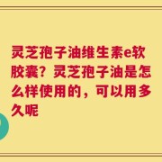灵芝孢子油维生素e软胶囊？灵芝孢子油是怎么样使用的，可以用多久呢