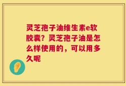 灵芝孢子油维生素e软胶囊？灵芝孢子油是怎么样使用的，可以用多久呢