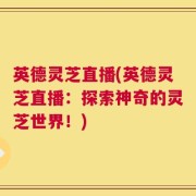 英德灵芝直播(英德灵芝直播：探索神奇的灵芝世界！)