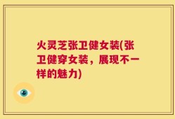 火灵芝张卫健女装(张卫健穿女装，展现不一样的魅力)
