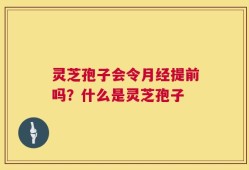 灵芝孢子会令月经提前吗？什么是灵芝孢子