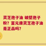 灵芝孢子油 破壁孢子粉？富元康灵芝孢子油是正品吗？