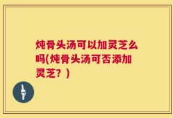 炖骨头汤可以加灵芝么吗(炖骨头汤可否添加灵芝？)