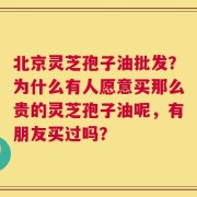 北京灵芝孢子油批发？为什么有人愿意买那么贵的灵芝孢子油呢，有朋友买过吗？