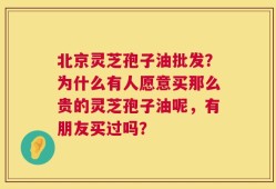 北京灵芝孢子油批发？为什么有人愿意买那么贵的灵芝孢子油呢，有朋友买过吗？