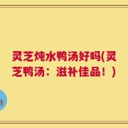 灵芝炖水鸭汤好吗(灵芝鸭汤：滋补佳品！)