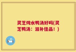 灵芝炖水鸭汤好吗(灵芝鸭汤：滋补佳品！)