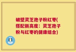 破壁灵芝孢子粉红枣(搭配新高度：灵芝孢子粉与红枣的健康组合)