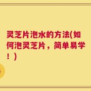 灵芝片泡水的方法(如何泡灵芝片，简单易学！)