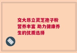 交大昂立灵芝孢子粉 营养丰富 助力健康养生的优质选择