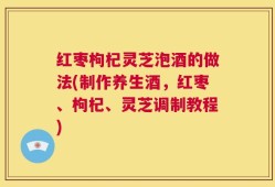 红枣枸杞灵芝泡酒的做法(制作养生酒，红枣、枸杞、灵芝调制教程)