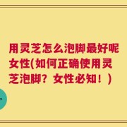 用灵芝怎么泡脚最好呢女性(如何正确使用灵芝泡脚？女性必知！)