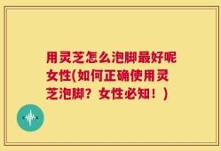 用灵芝怎么泡脚最好呢女性(如何正确使用灵芝泡脚？女性必知！)