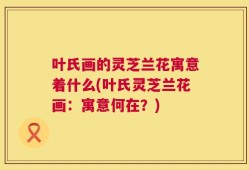 叶氏画的灵芝兰花寓意着什么(叶氏灵芝兰花画：寓意何在？)